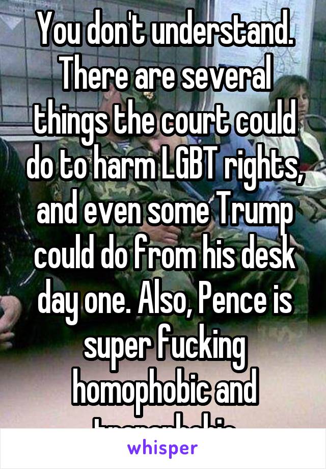 You don't understand. There are several things the court could do to harm LGBT rights, and even some Trump could do from his desk day one. Also, Pence is super fucking homophobic and transphobic