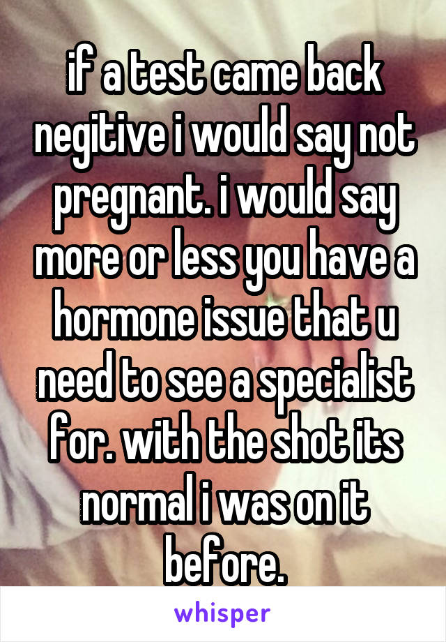 if a test came back negitive i would say not pregnant. i would say more or less you have a hormone issue that u need to see a specialist for. with the shot its normal i was on it before.