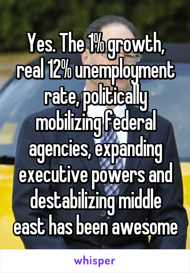 Yes. The 1% growth, real 12% unemployment rate, politically mobilizing federal agencies, expanding executive powers and destabilizing middle east has been awesome