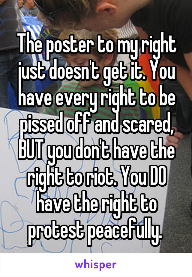 The poster to my right just doesn't get it. You have every right to be pissed off and scared, BUT you don't have the right to riot. You DO have the right to protest peacefully. 