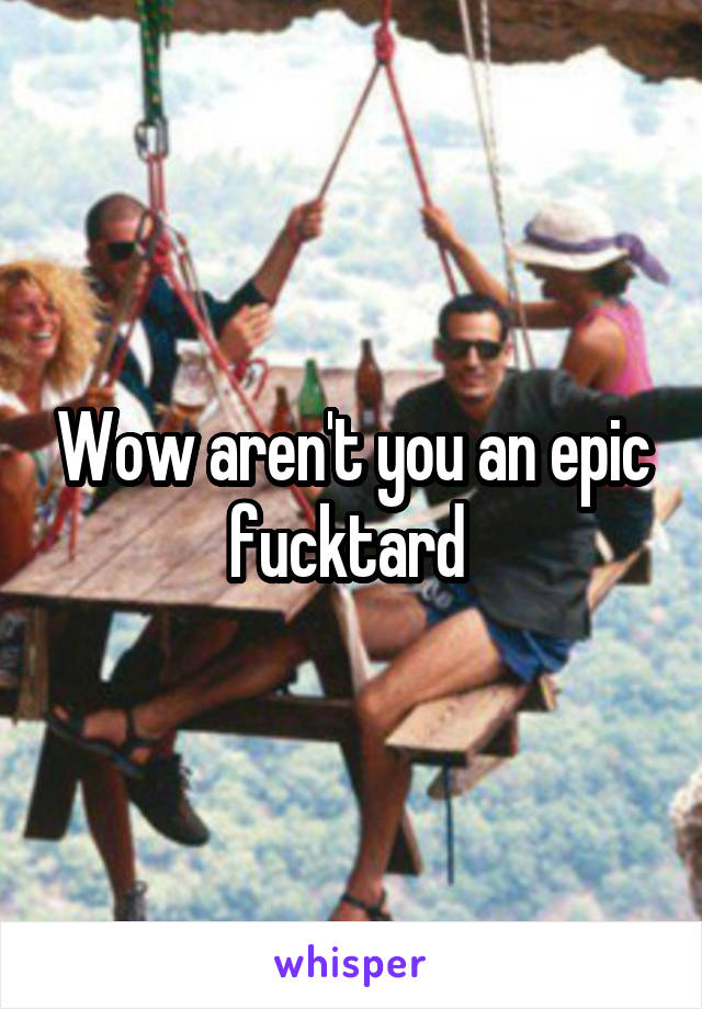 Wow aren't you an epic fucktard 