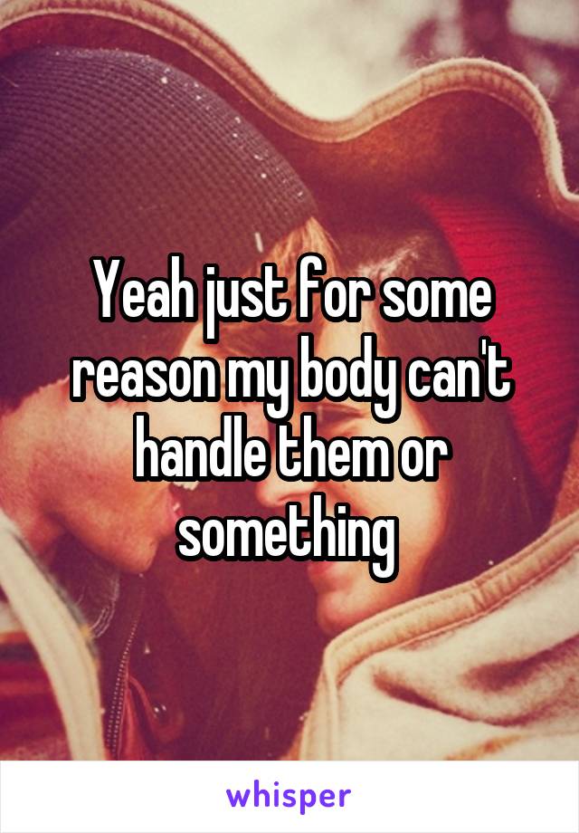 Yeah just for some reason my body can't handle them or something 