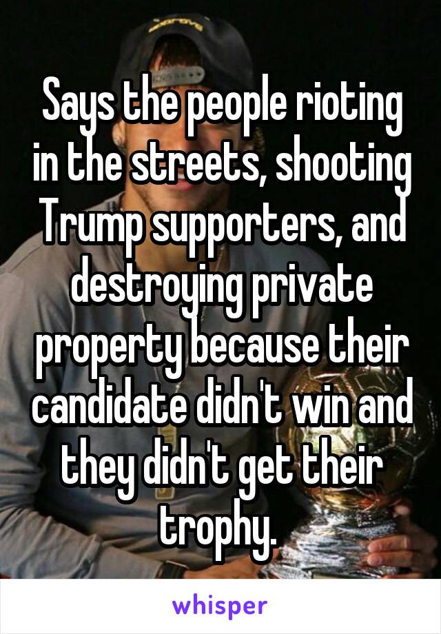 Says the people rioting in the streets, shooting Trump supporters, and destroying private property because their candidate didn't win and they didn't get their trophy. 