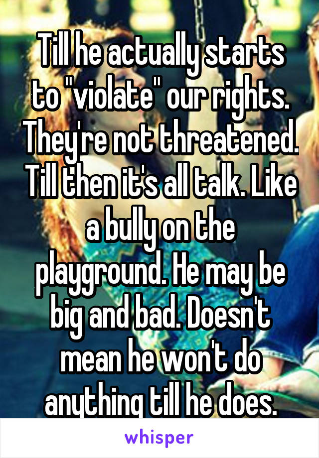 Till he actually starts to "violate" our rights. They're not threatened. Till then it's all talk. Like a bully on the playground. He may be big and bad. Doesn't mean he won't do anything till he does.