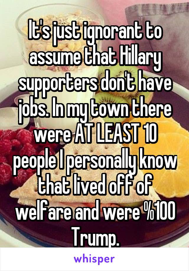 It's just ignorant to assume that Hillary supporters don't have jobs. In my town there were AT LEAST 10 people I personally know that lived off of welfare and were %100 Trump.