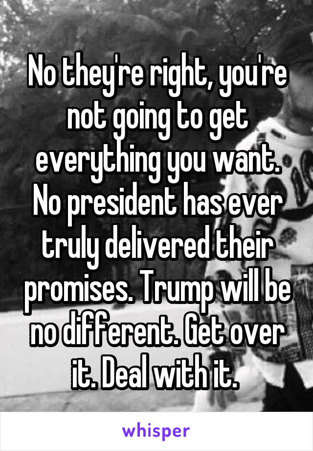 No they're right, you're not going to get everything you want. No president has ever truly delivered their promises. Trump will be no different. Get over it. Deal with it. 