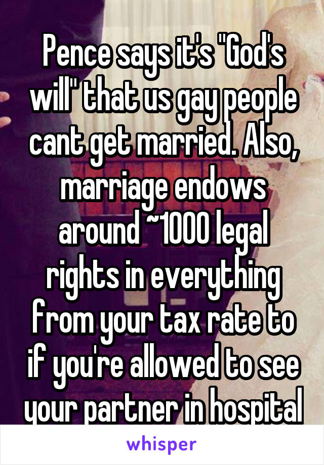 Pence says it's "God's will" that us gay people cant get married. Also, marriage endows around ~1000 legal rights in everything from your tax rate to if you're allowed to see your partner in hospital