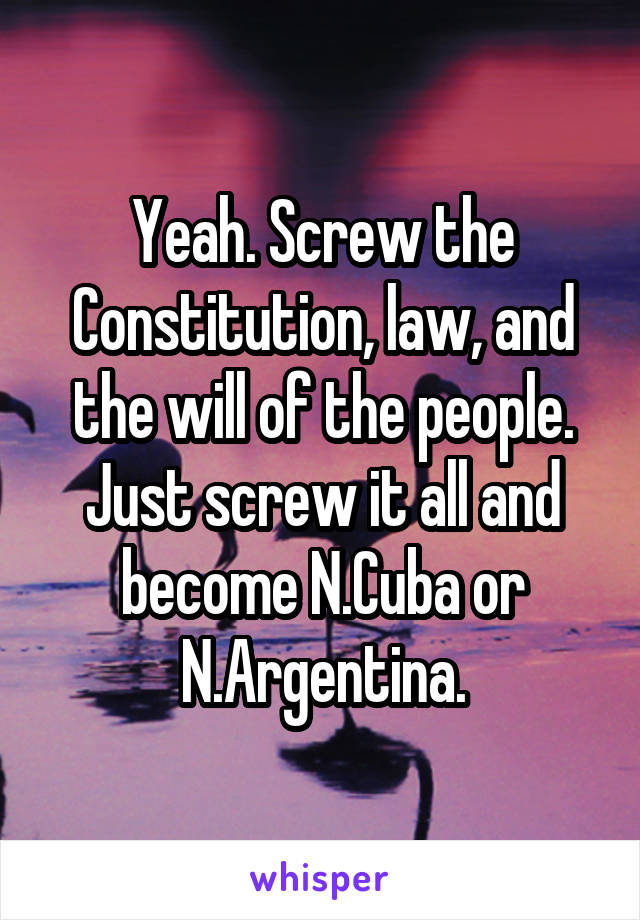 Yeah. Screw the Constitution, law, and the will of the people. Just screw it all and become N.Cuba or N.Argentina.