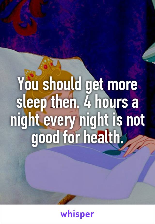 You should get more sleep then. 4 hours a night every night is not good for health.