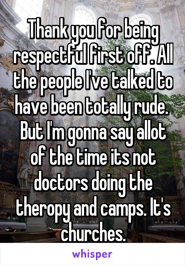 Thank you for being respectful first off. All the people I've talked to have been totally rude.  But I'm gonna say allot of the time its not doctors doing the theropy and camps. It's churches.