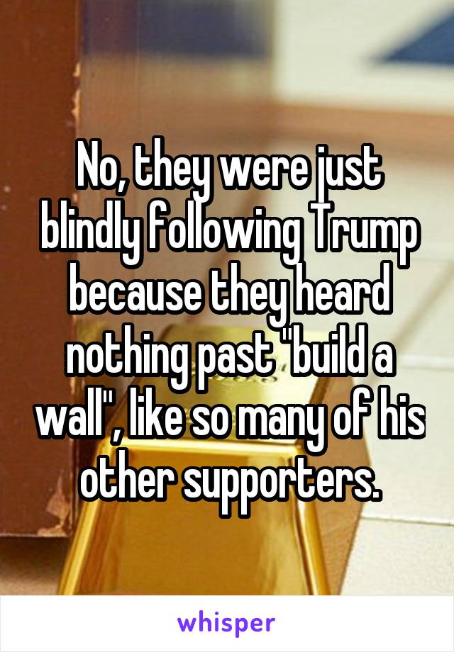 No, they were just blindly following Trump because they heard nothing past "build a wall", like so many of his other supporters.