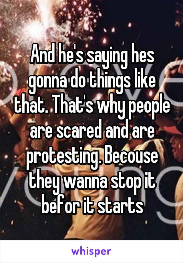 And he's saying hes gonna do things like that. That's why people are scared and are protesting. Becouse they wanna stop it befor it starts