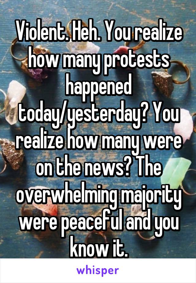 Violent. Heh. You realize how many protests happened today/yesterday? You realize how many were on the news? The overwhelming majority were peaceful and you know it.