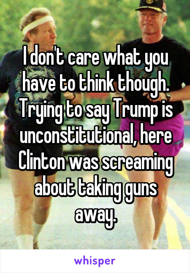 I don't care what you have to think though. Trying to say Trump is unconstitutional, here Clinton was screaming about taking guns away.