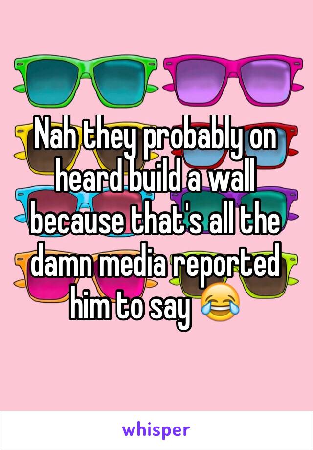 Nah they probably on heard build a wall because that's all the damn media reported him to say 😂