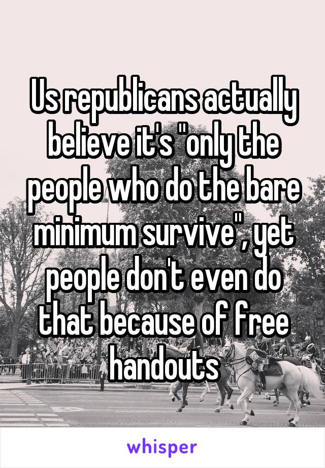 Us republicans actually believe it's "only the people who do the bare minimum survive", yet people don't even do that because of free handouts