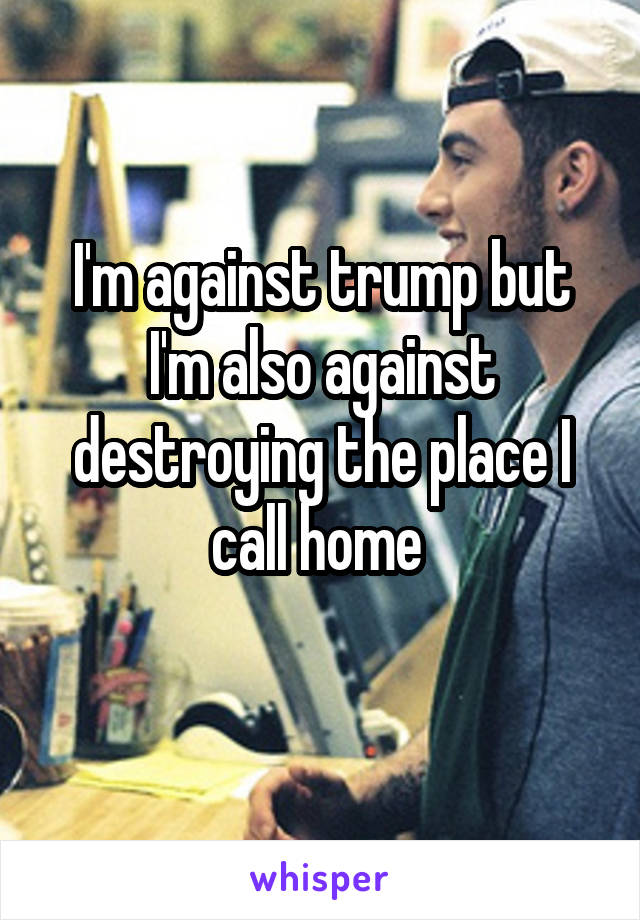 I'm against trump but I'm also against destroying the place I call home 
