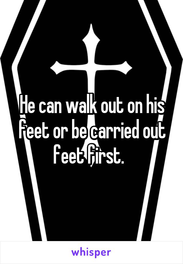 He can walk out on his feet or be carried out feet first.  