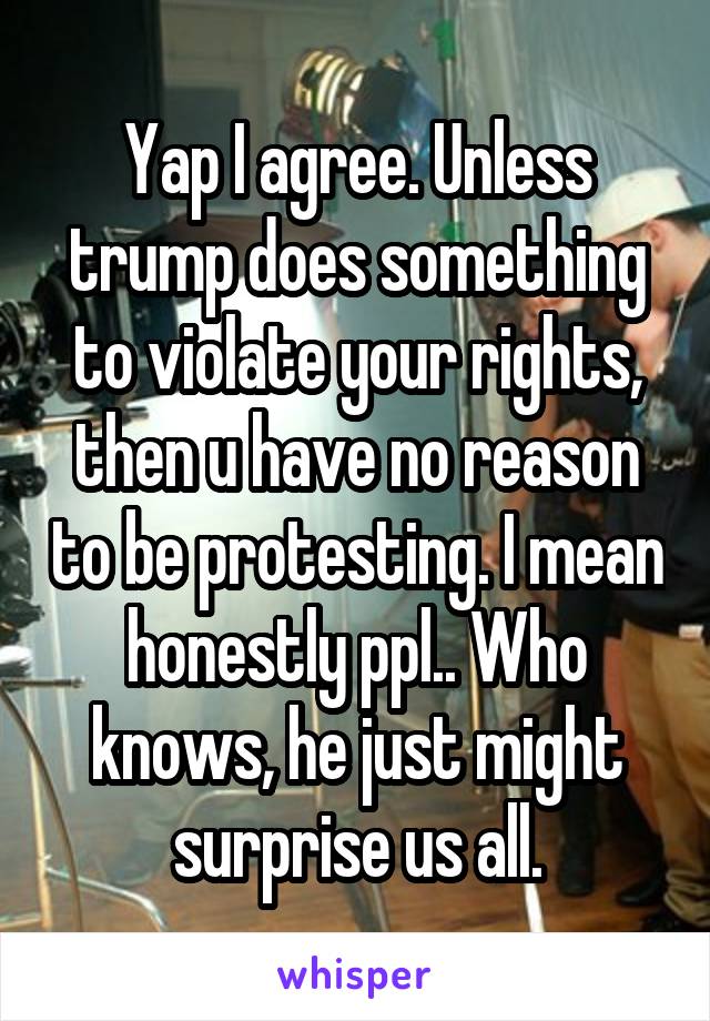 Yap I agree. Unless trump does something to violate your rights, then u have no reason to be protesting. I mean honestly ppl.. Who knows, he just might surprise us all.