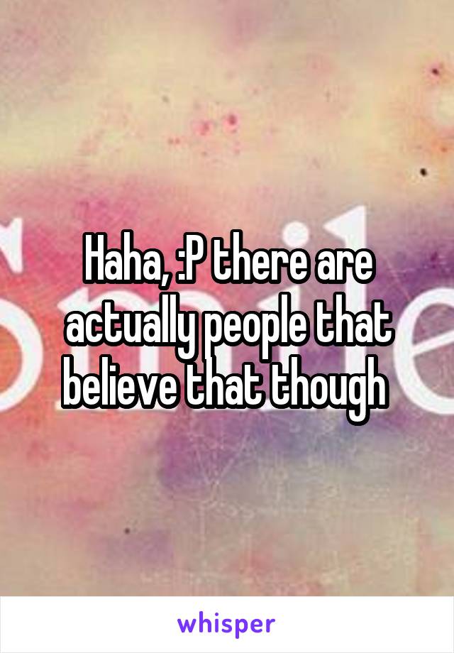 Haha, :P there are actually people that believe that though 