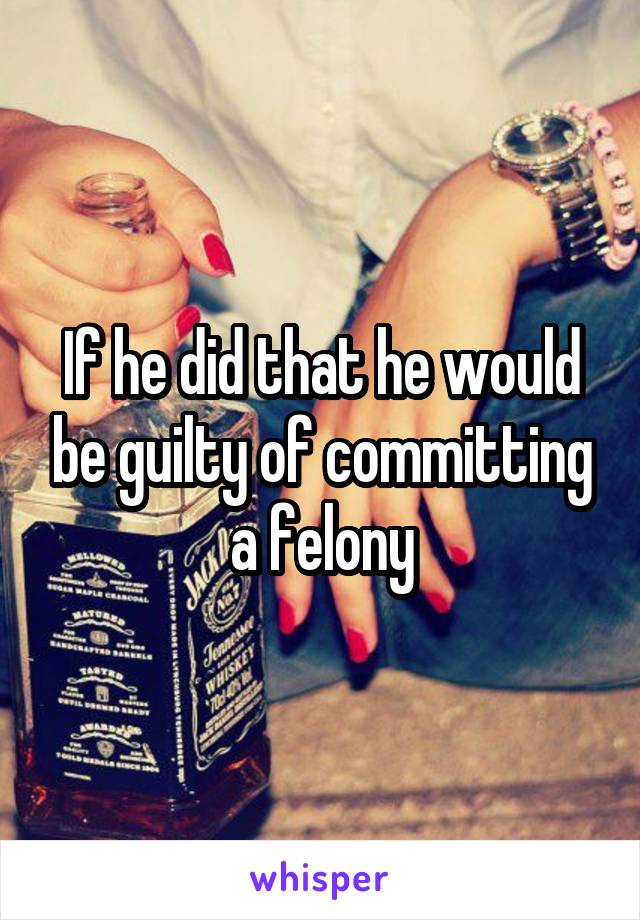 If he did that he would be guilty of committing a felony