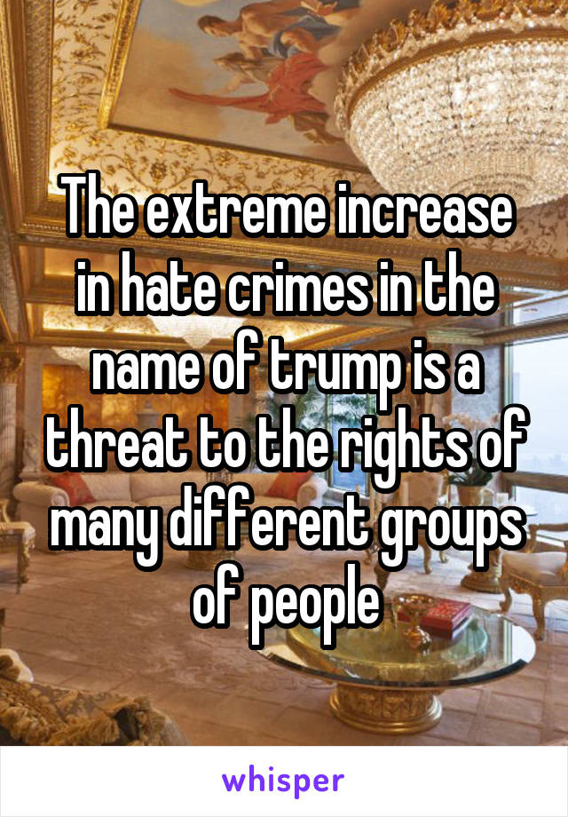 The extreme increase in hate crimes in the name of trump is a threat to the rights of many different groups of people