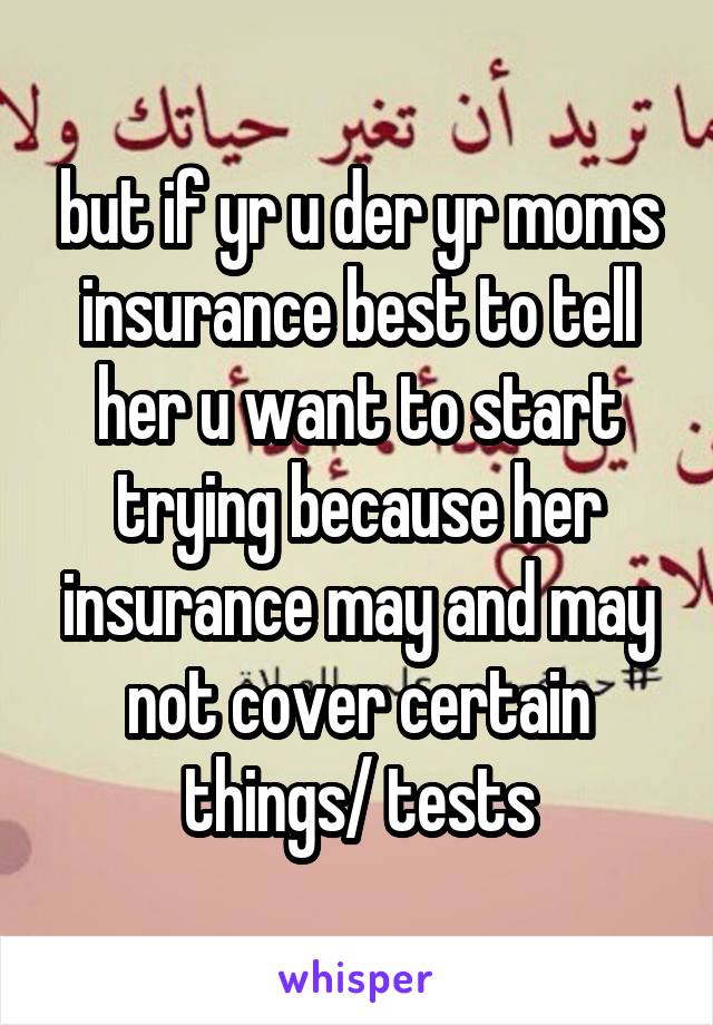 but if yr u der yr moms insurance best to tell her u want to start trying because her insurance may and may not cover certain things/ tests