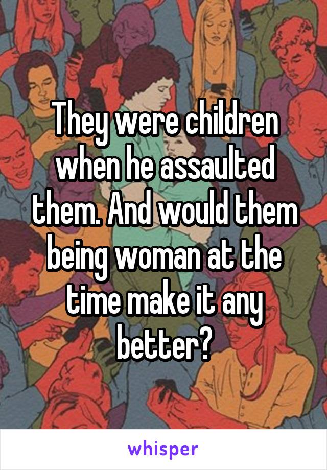 They were children when he assaulted them. And would them being woman at the time make it any better?