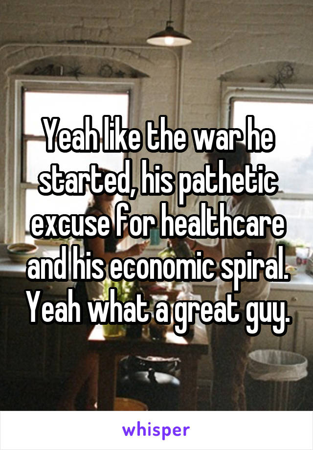 Yeah like the war he started, his pathetic excuse for healthcare and his economic spiral. Yeah what a great guy.