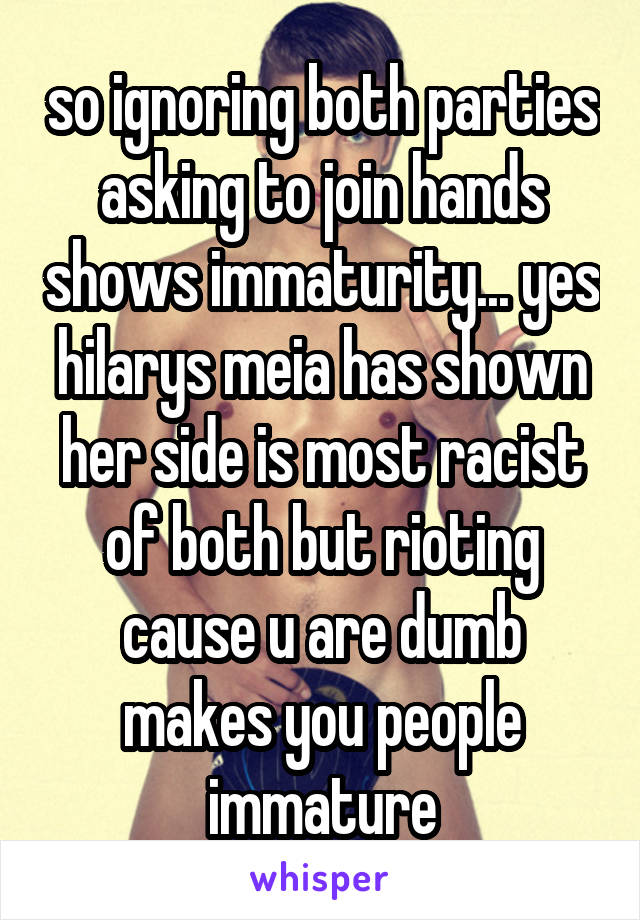 so ignoring both parties asking to join hands shows immaturity... yes hilarys meia has shown her side is most racist of both but rioting cause u are dumb makes you people immature