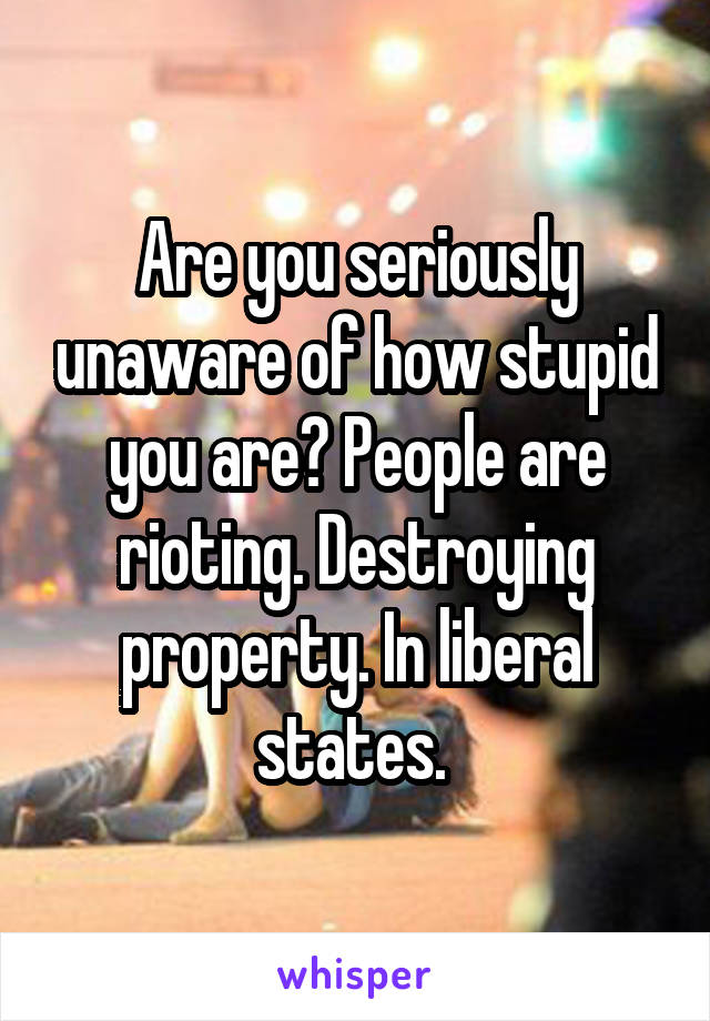 Are you seriously unaware of how stupid you are? People are rioting. Destroying property. In liberal states. 