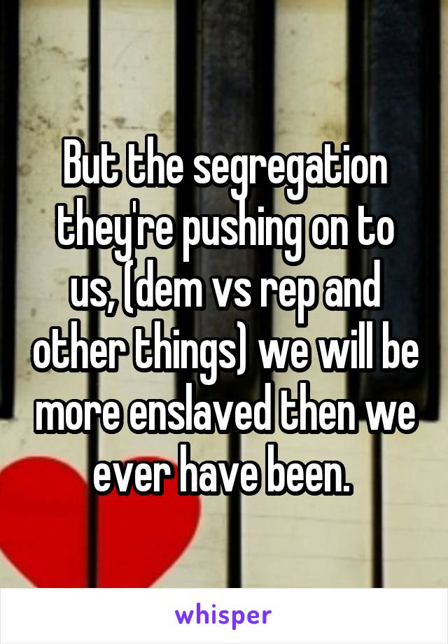 But the segregation they're pushing on to us, (dem vs rep and other things) we will be more enslaved then we ever have been. 