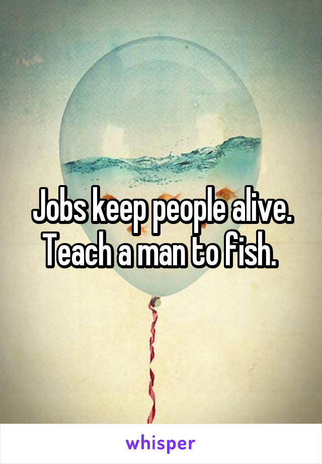 Jobs keep people alive. Teach a man to fish. 