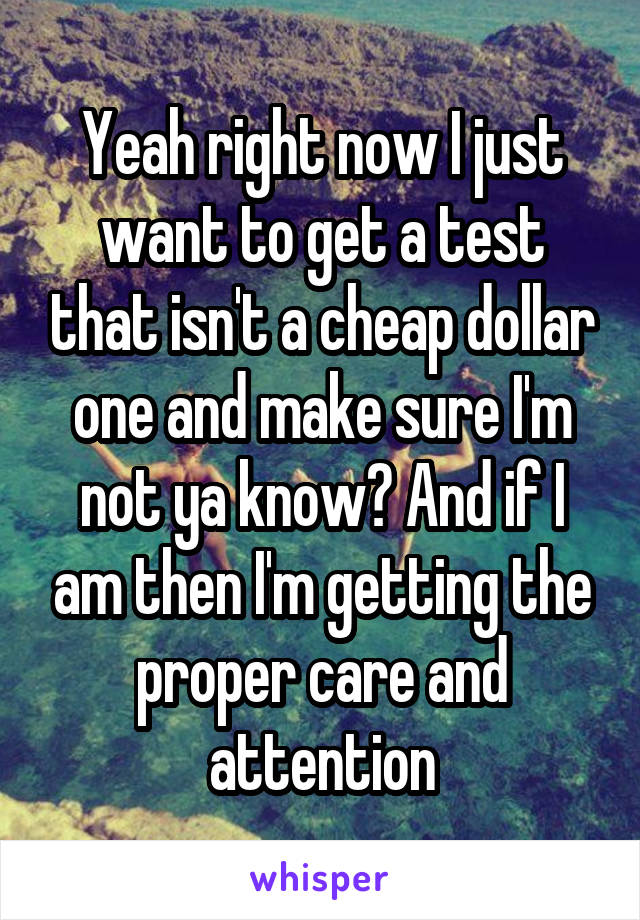 Yeah right now I just want to get a test that isn't a cheap dollar one and make sure I'm not ya know? And if I am then I'm getting the proper care and attention