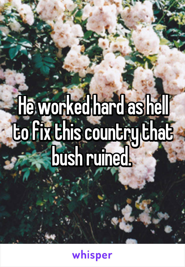 He worked hard as hell to fix this country that bush ruined. 