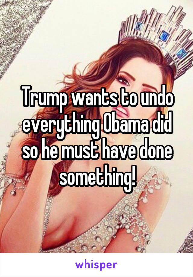 Trump wants to undo everything Obama did so he must have done something!