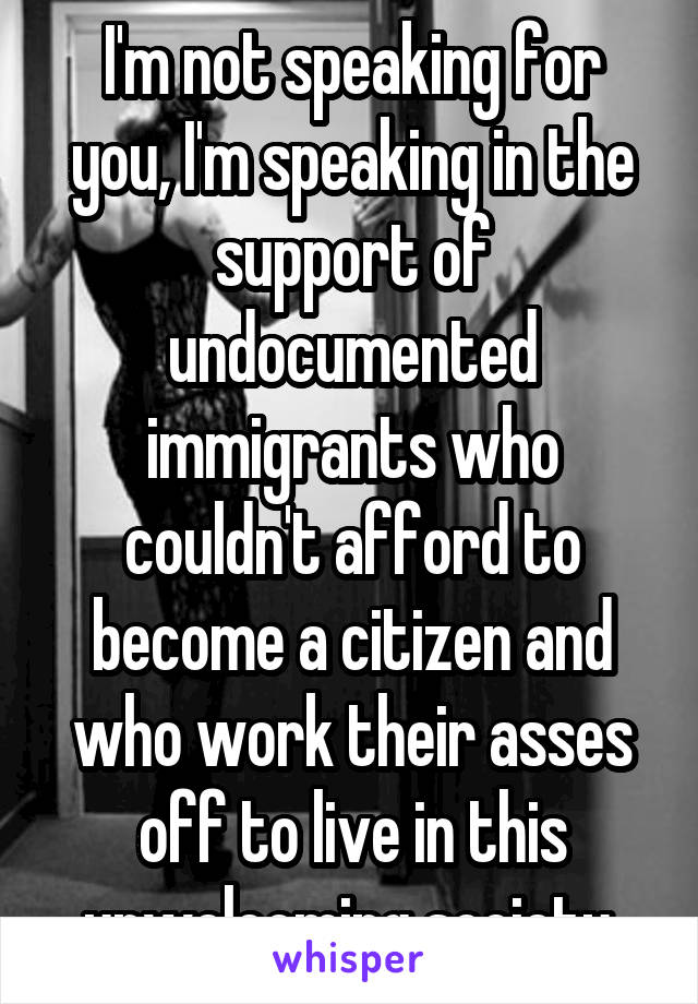 I'm not speaking for you, I'm speaking in the support of undocumented immigrants who couldn't afford to become a citizen and who work their asses off to live in this unwelcoming society.