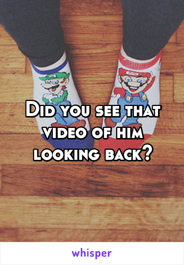 Did you see that video of him looking back?