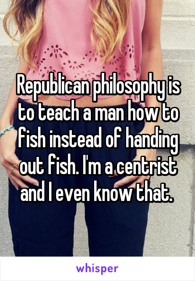 Republican philosophy is to teach a man how to fish instead of handing out fish. I'm a centrist and I even know that. 