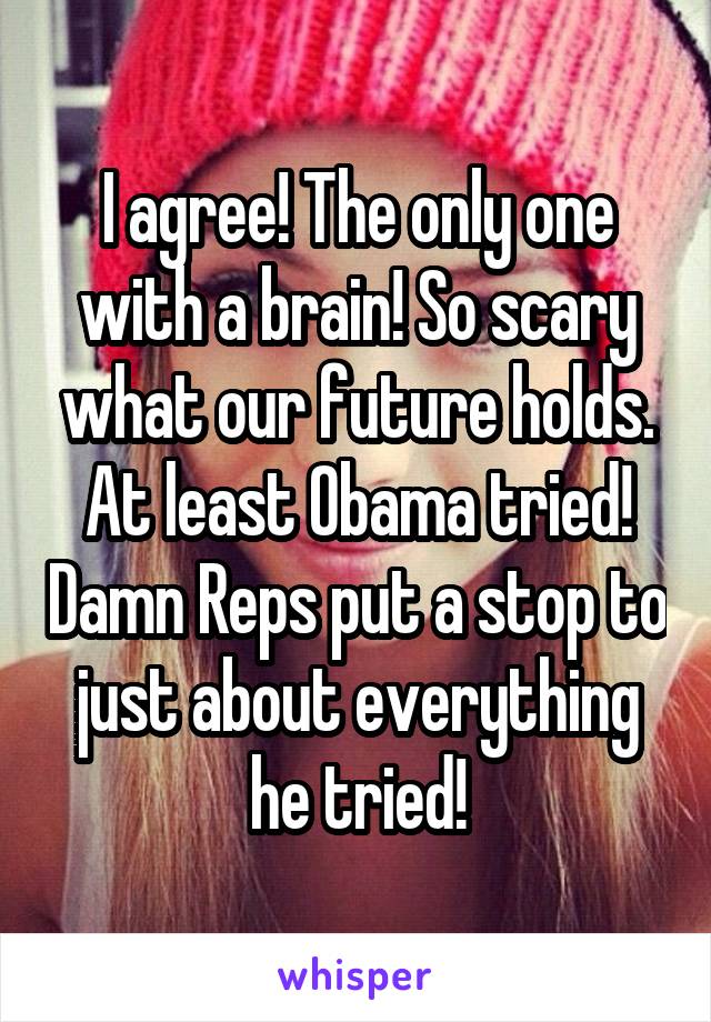 I agree! The only one with a brain! So scary what our future holds. At least Obama tried! Damn Reps put a stop to just about everything he tried!