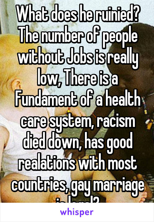 What does he ruinied? The number of people without Jobs is really low, There is a Fundament of a health care system, racism died down, has good realations with most countries, gay marriage is legal?