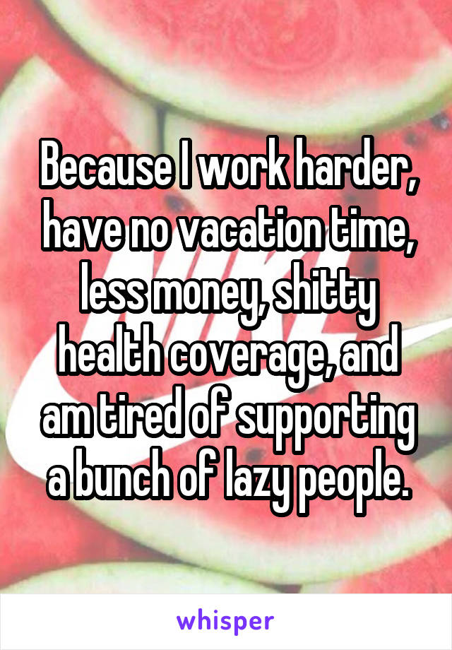 Because I work harder, have no vacation time, less money, shitty health coverage, and am tired of supporting a bunch of lazy people.