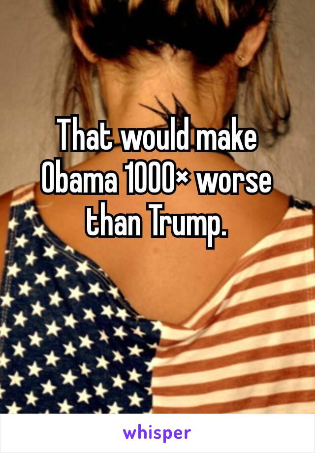 That would make Obama 1000× worse than Trump.