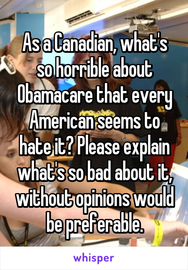 As a Canadian, what's so horrible about Obamacare that every American seems to hate it? Please explain what's so bad about it, without opinions would be preferable.