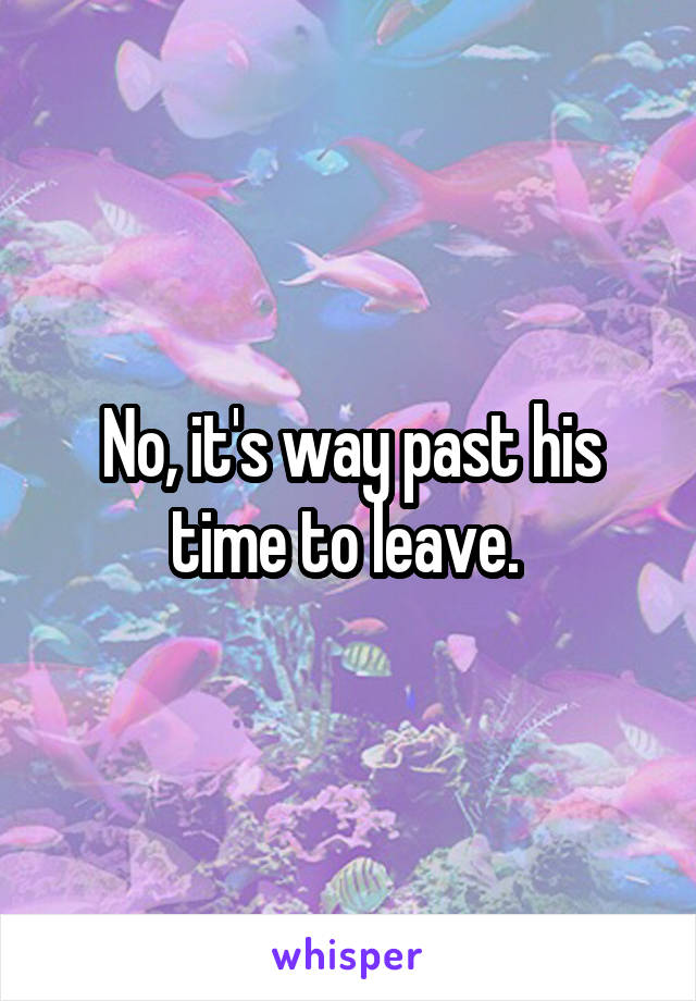 No, it's way past his time to leave. 