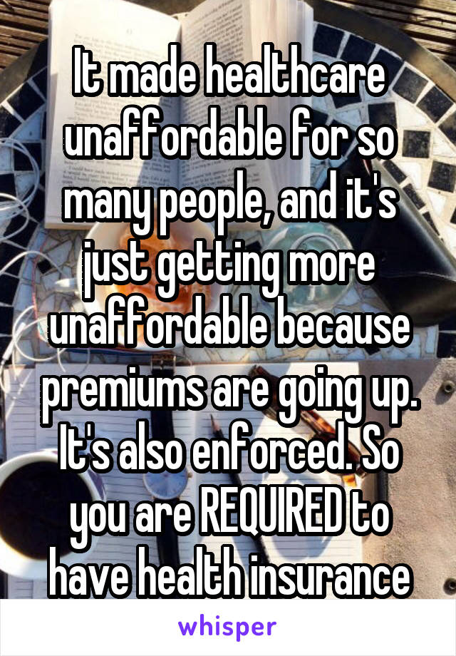 It made healthcare unaffordable for so many people, and it's just getting more unaffordable because premiums are going up. It's also enforced. So you are REQUIRED to have health insurance