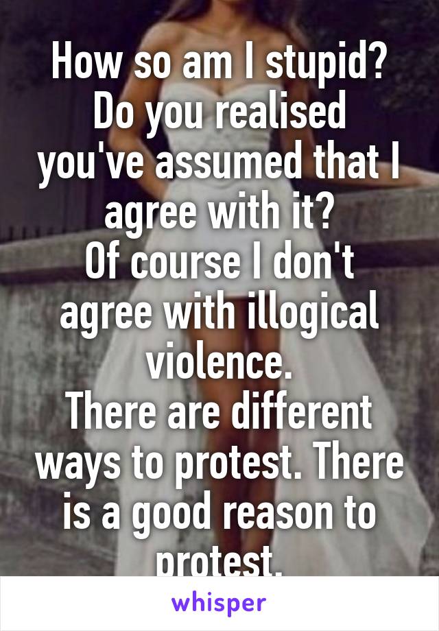 How so am I stupid?
Do you realised you've assumed that I agree with it?
Of course I don't agree with illogical violence.
There are different ways to protest. There is a good reason to protest.