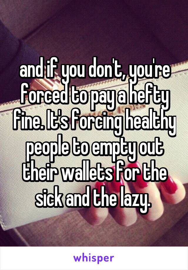 and if you don't, you're forced to pay a hefty fine. It's forcing healthy people to empty out their wallets for the sick and the lazy. 