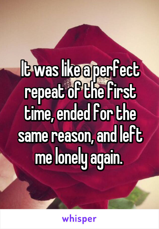 It was like a perfect repeat of the first time, ended for the same reason, and left me lonely again. 