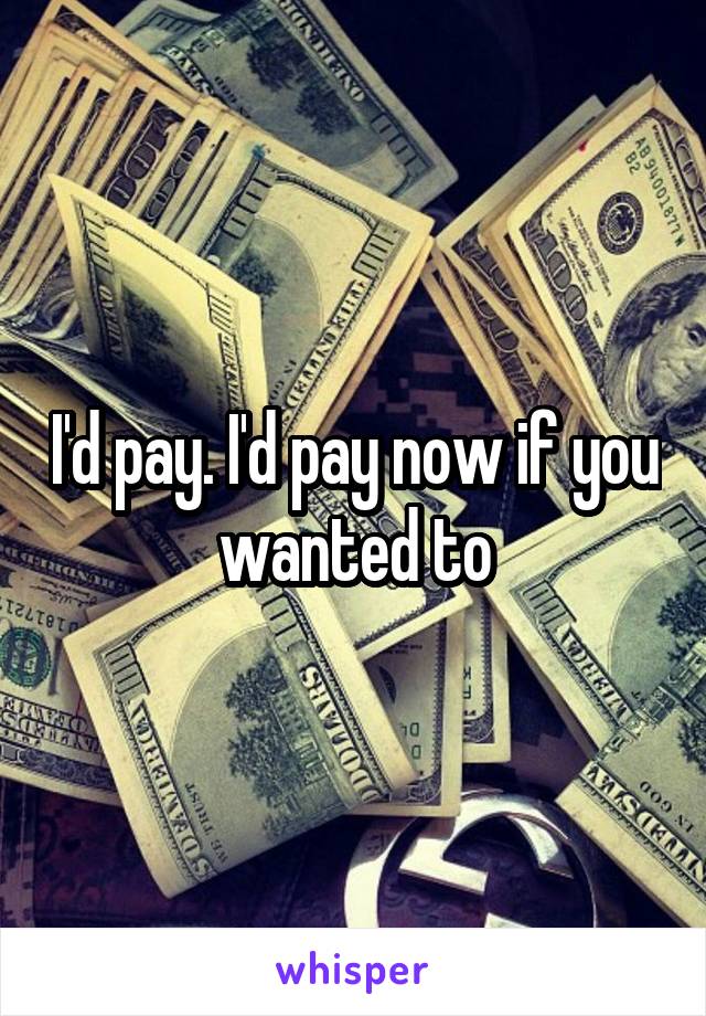 I'd pay. I'd pay now if you wanted to